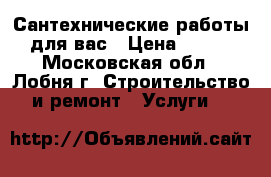 Сантехнические работы для вас › Цена ­ 200 - Московская обл., Лобня г. Строительство и ремонт » Услуги   